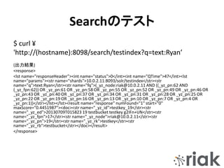 Searchのテスト
$ curl ¥
'http://(hostname):8098/search/testindex?q=text:Ryan’
(出力結果)
<response>
<lst name="responseHeader"><int name="status">0</int><int name="QTime">47</int><lst
name="params"><str name="shards">10.0.2.11:8093/solr/testindex</str><str
name="q">text:Ryan</str><str name="fq">(_yz_node:riak@10.0.2.11 AND ((_yz_pn:62 AND
(_yz_fpn:62)) OR _yz_pn:61 OR _yz_pn:58 OR _yz_pn:55 OR _yz_pn:52 OR _yz_pn:49 OR _yz_pn:46 OR
_yz_pn:43 OR _yz_pn:40 OR _yz_pn:37 OR _yz_pn:34 OR _yz_pn:31 OR _yz_pn:28 OR _yz_pn:25 OR
_yz_pn:22 OR _yz_pn:19 OR _yz_pn:16 OR _yz_pn:13 OR _yz_pn:10 OR _yz_pn:7 OR _yz_pn:4 OR
_yz_pn:1))</str></lst></lst><result name="response" numFound="1" start="0"
maxScore="0.4451987"><doc><str name="_yz_id">testkey_19</str><str
name="_yz_ed">20130709T015823 19 testbucket testkey g2IFn+UN</str><str
name="_yz_fpn">17</str><str name="_yz_node">riak@10.0.2.11</str><str
name="_yz_pn">19</str><str name="_yz_rk">testkey</str><str
name="_yz_rb">testbucket</str></doc></result>
</response>
 