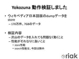 Yokozuna 動作検証しました
• ウィキペディア日本語版のdumpデータを
store
– 170万件、7GBのデータ
• 検証内容
– 沢山のデータを入れても問題なく動くこと
– 性能がそれなりに良いこと
• store性能
• search性能は、今回は除外
 