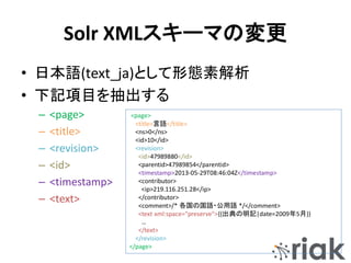 Solr XMLスキーマの変更
• 日本語(text_ja)として形態素解析
• 下記項目を抽出する
– <page>
– <title>
– <revision>
– <id>
– <timestamp>
– <text>
<page>
<title>言語</title>
<ns>0</ns>
<id>10</id>
<revision>
<id>47989880</id>
<parentid>47989854</parentid>
<timestamp>2013-05-29T08:46:04Z</timestamp>
<contributor>
<ip>219.116.251.28</ip>
</contributor>
<comment>/* 各国の国語・公用語 */</comment>
<text xml:space="preserve">{{出典の明記|date=2009年5月}}
…
</text>
</revision>
</page>
 