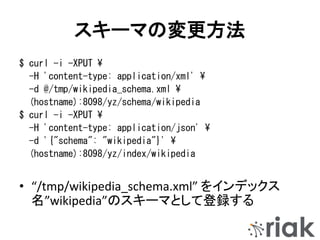 スキーマの変更方法
$ curl -i -XPUT ¥
-H 'content-type: application/xml' ¥
-d @/tmp/wikipedia_schema.xml ¥
(hostname):8098/yz/schema/wikipedia
$ curl -i -XPUT ¥
-H 'content-type: application/json' ¥
-d '{"schema": "wikipedia"}' ¥
(hostname):8098/yz/index/wikipedia
• “/tmp/wikipedia_schema.xml” をインデックス
名”wikipedia”のスキーマとして登録する
 