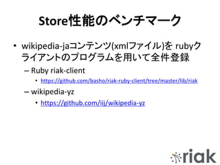 Store性能のベンチマーク
• wikipedia-jaコンテンツ(xmlファイル)を rubyク
ライアントのプログラムを用いて全件登録
– Ruby riak-client
• https://github.com/basho/riak-ruby-client/tree/master/lib/riak
– wikipedia-yz
• https://github.com/iij/wikipedia-yz
 