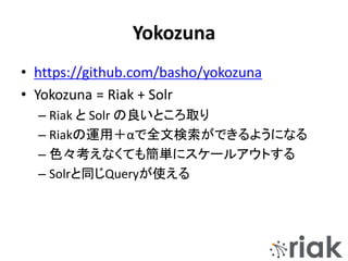 Yokozuna
• https://github.com/basho/yokozuna
• Yokozuna = Riak + Solr
– Riak と Solr の良いところ取り
– Riakの運用＋αで全文検索ができるようになる
– 色々考えなくても簡単にスケールアウトする
– Solrと同じQueryが使える
 