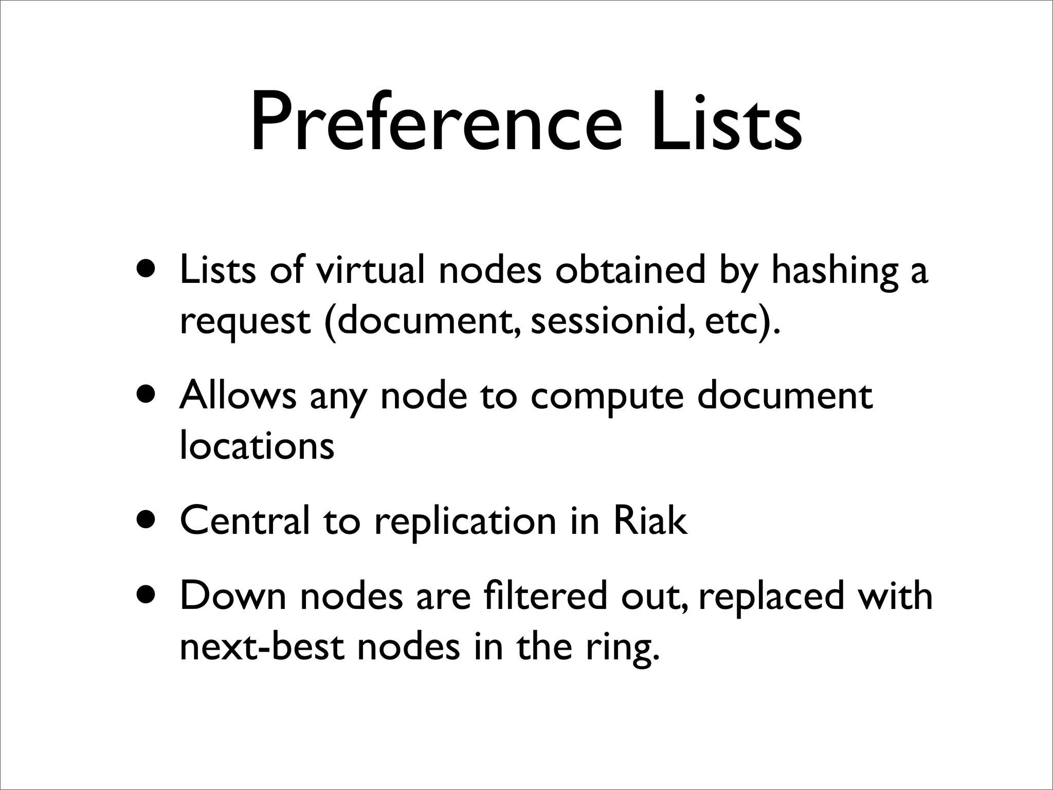 Preference Lists
• Lists of virtual nodes obtained by hashing a
  request (document, sessionid, etc).
• Allows any node to compute document
  locations
• Central to replication in Riak
• Down nodes are ﬁltered out, replaced with
  next-best nodes in the ring.
 