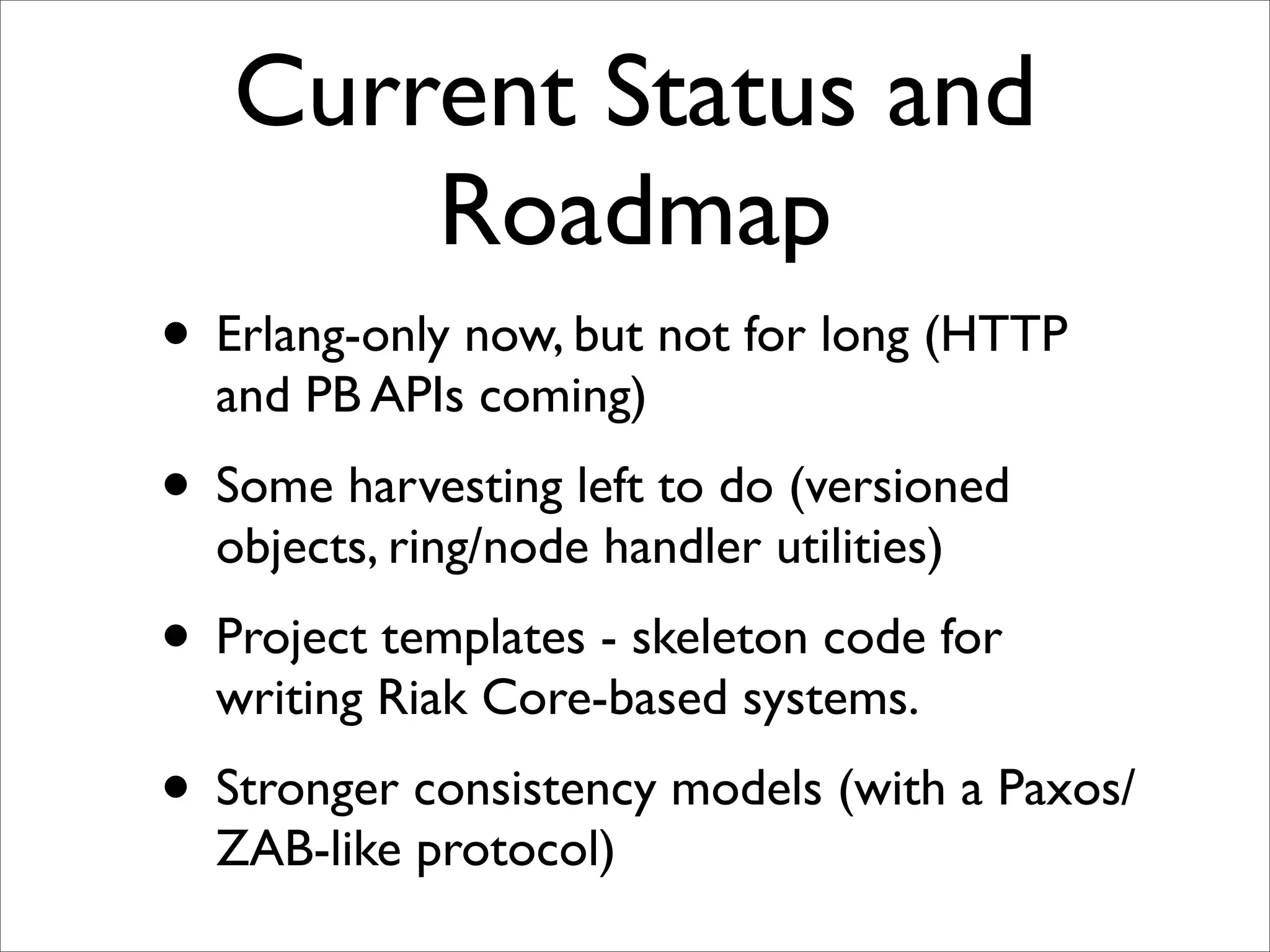 Current Status and
       Roadmap
• Erlang-only now, but not for long (HTTP
  and PB APIs coming)
• Some harvesting left to do (versioned
  objects, ring/node handler utilities)
• Project templates - skeleton code for
  writing Riak Core-based systems.
• Stronger consistency models (with a Paxos/
  ZAB-like protocol)
 