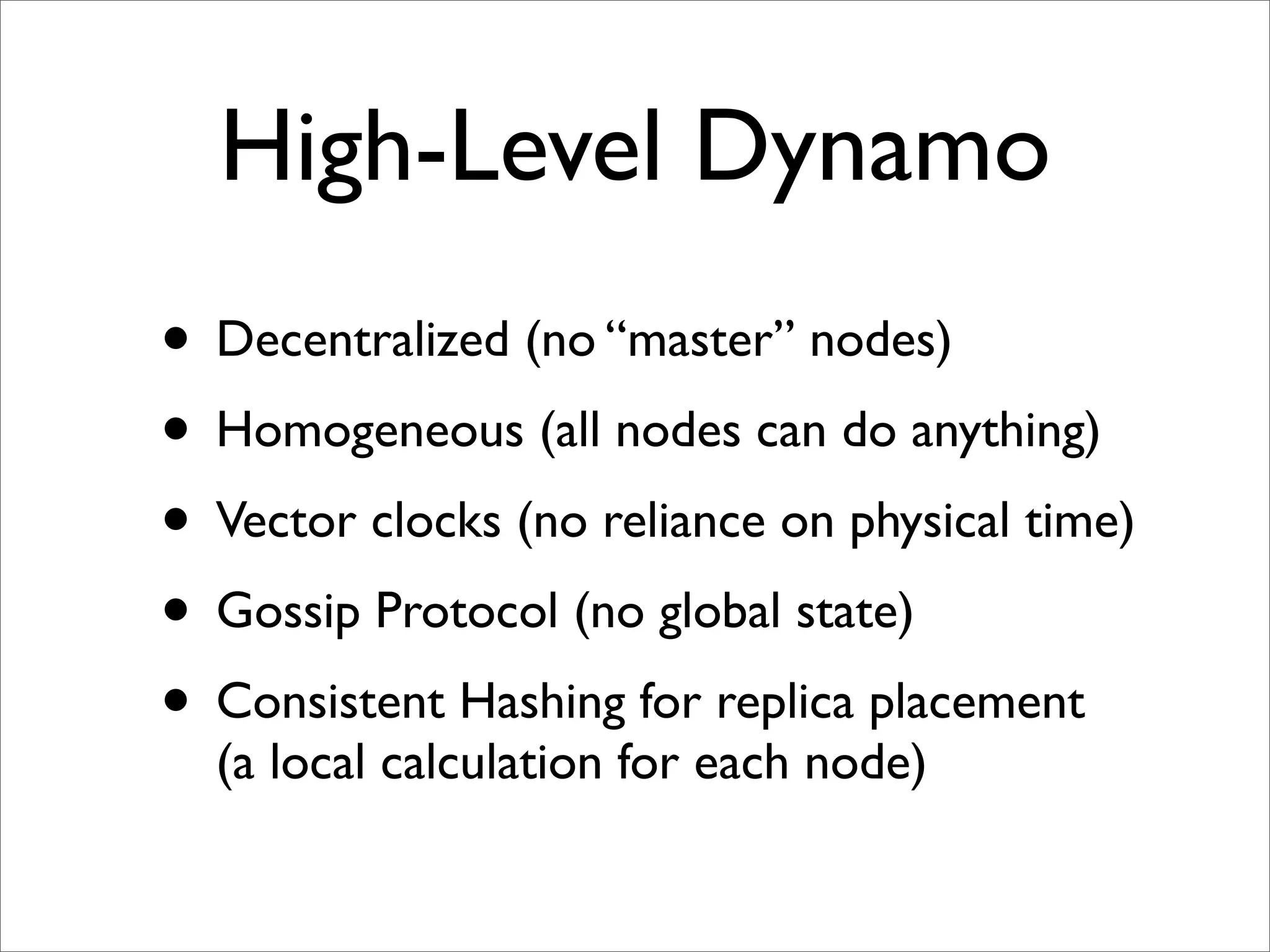 High-Level Dynamo
• Decentralized (no “master” nodes)
• Homogeneous (all nodes can do anything)
• Vector clocks (no reliance on physical time)
• Gossip Protocol (no global state)
• Consistent Hashing for replica placement
  (a local calculation for each node)
 