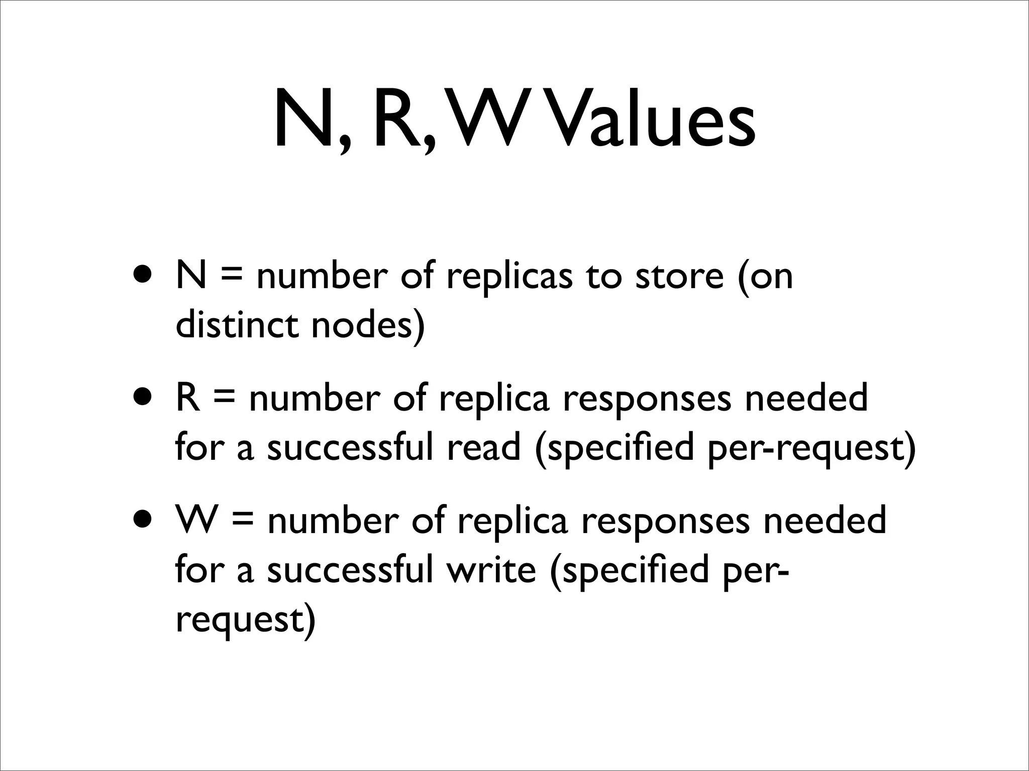 N, R, W Values
• N = number of replicas to store (on
  distinct nodes)
• R = number of replica responses needed
  for a successful read (speciﬁed per-request)
• W = number of replica responses needed
  for a successful write (speciﬁed per-
  request)
 