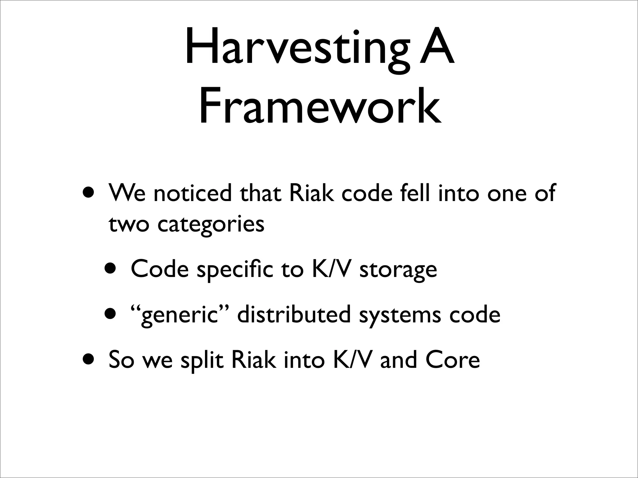 Harvesting A
         Framework
• We noticed that Riak code fell into one of
  two categories
  • Code speciﬁc to K/V storage
  • “generic” distributed systems code
• So we split Riak into K/V and Core
 