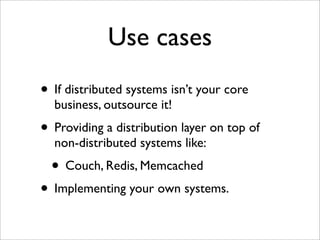 Use cases
• If distributed systems isn’t your core
  business, outsource it!
• Providing a distribution layer on top of
  non-distributed systems like:
  • Couch, Redis, Memcached
• Implementing your own systems.
 