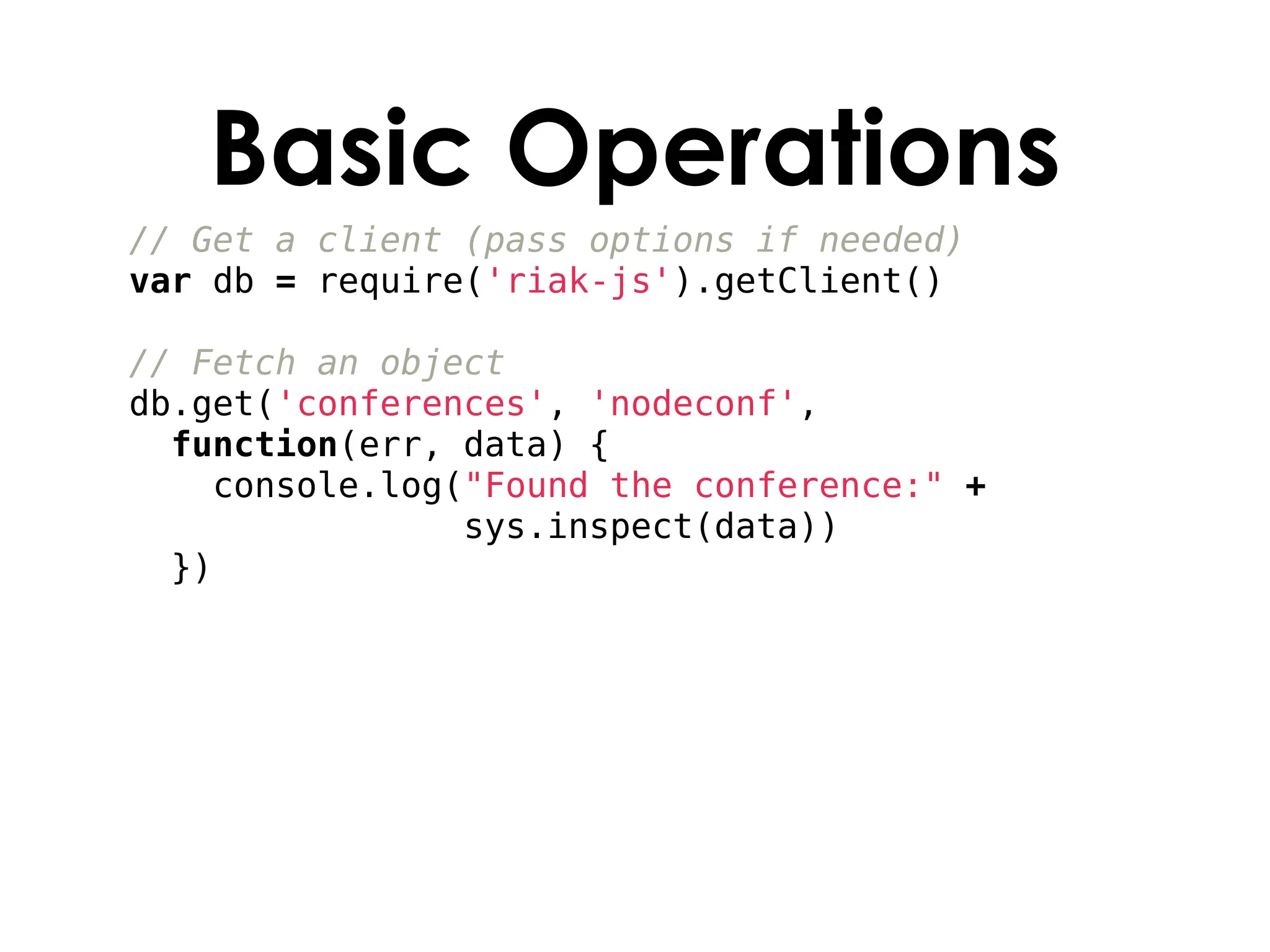 Basic Operations
// Get a client (pass options if needed)
var db = require('riak-js').getClient()

// Fetch an object
db.get('conferences', 'nodeconf',
  function(err, data) {
    console.log("Found the conference:" +
                sys.inspect(data))
  })
 