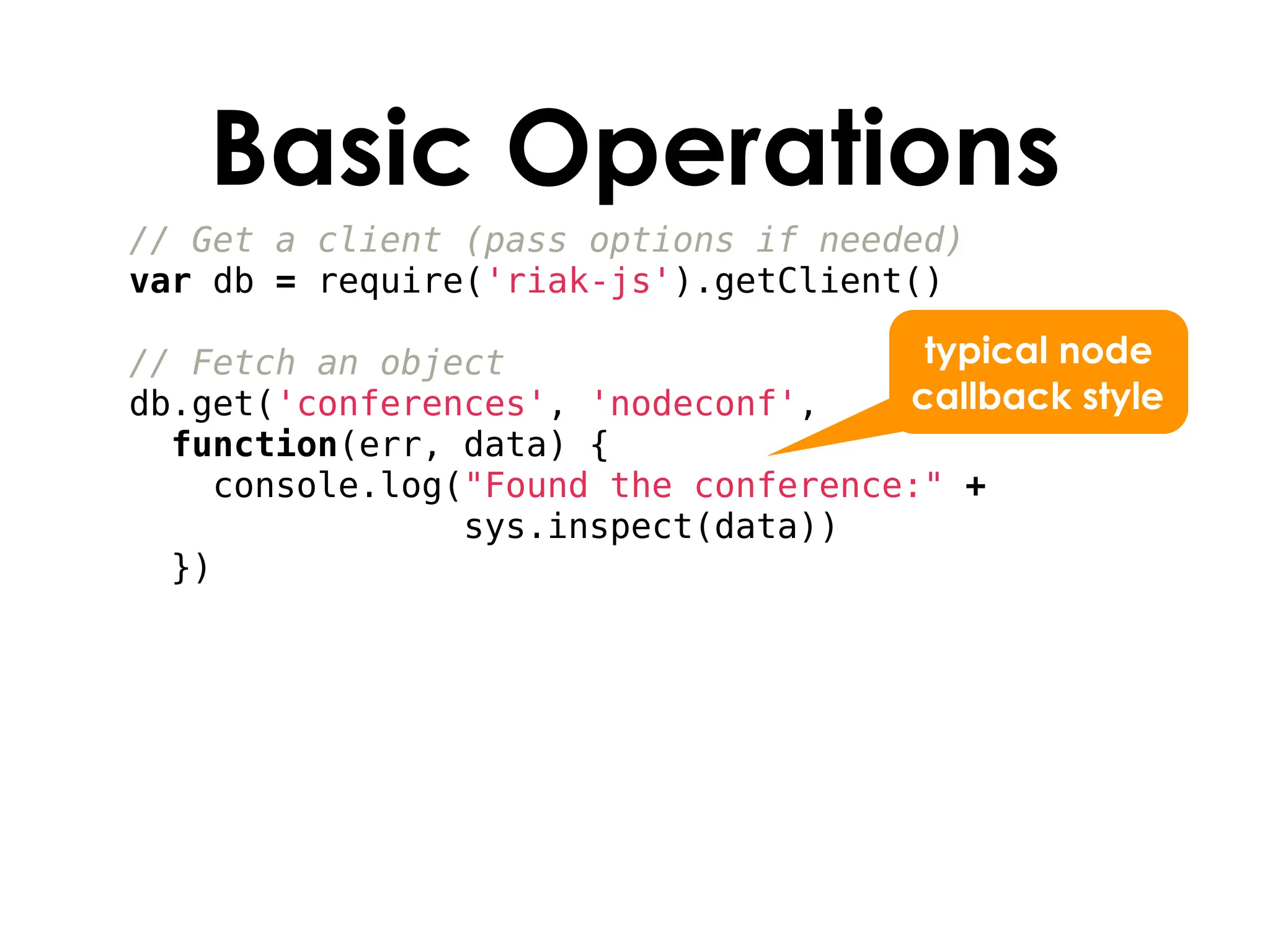 Basic Operations
// Get a client (pass options if needed)
var db = require('riak-js').getClient()

// Fetch an object                    typical node
db.get('conferences', 'nodeconf',    callback style
  function(err, data) {
    console.log("Found the conference:" +
                sys.inspect(data))
  })
 