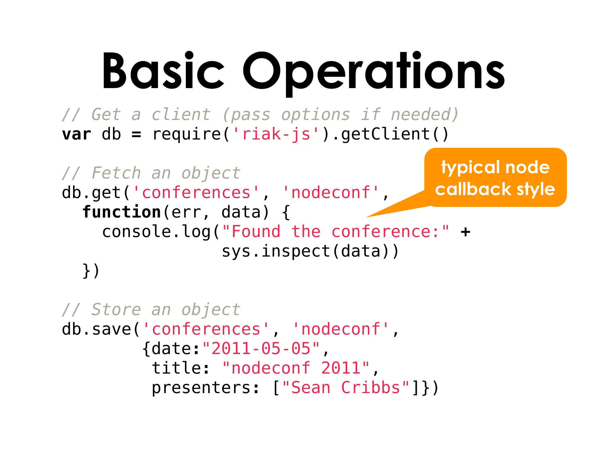 Basic Operations
// Get a client (pass options if needed)
var db = require('riak-js').getClient()

// Fetch an object                    typical node
db.get('conferences', 'nodeconf',    callback style
  function(err, data) {
    console.log("Found the conference:" +
                sys.inspect(data))
  })

// Store an object
db.save('conferences', 'nodeconf',
        {date:"2011-05-05",
         title: "nodeconf 2011",
         presenters: ["Sean Cribbs"]})
 