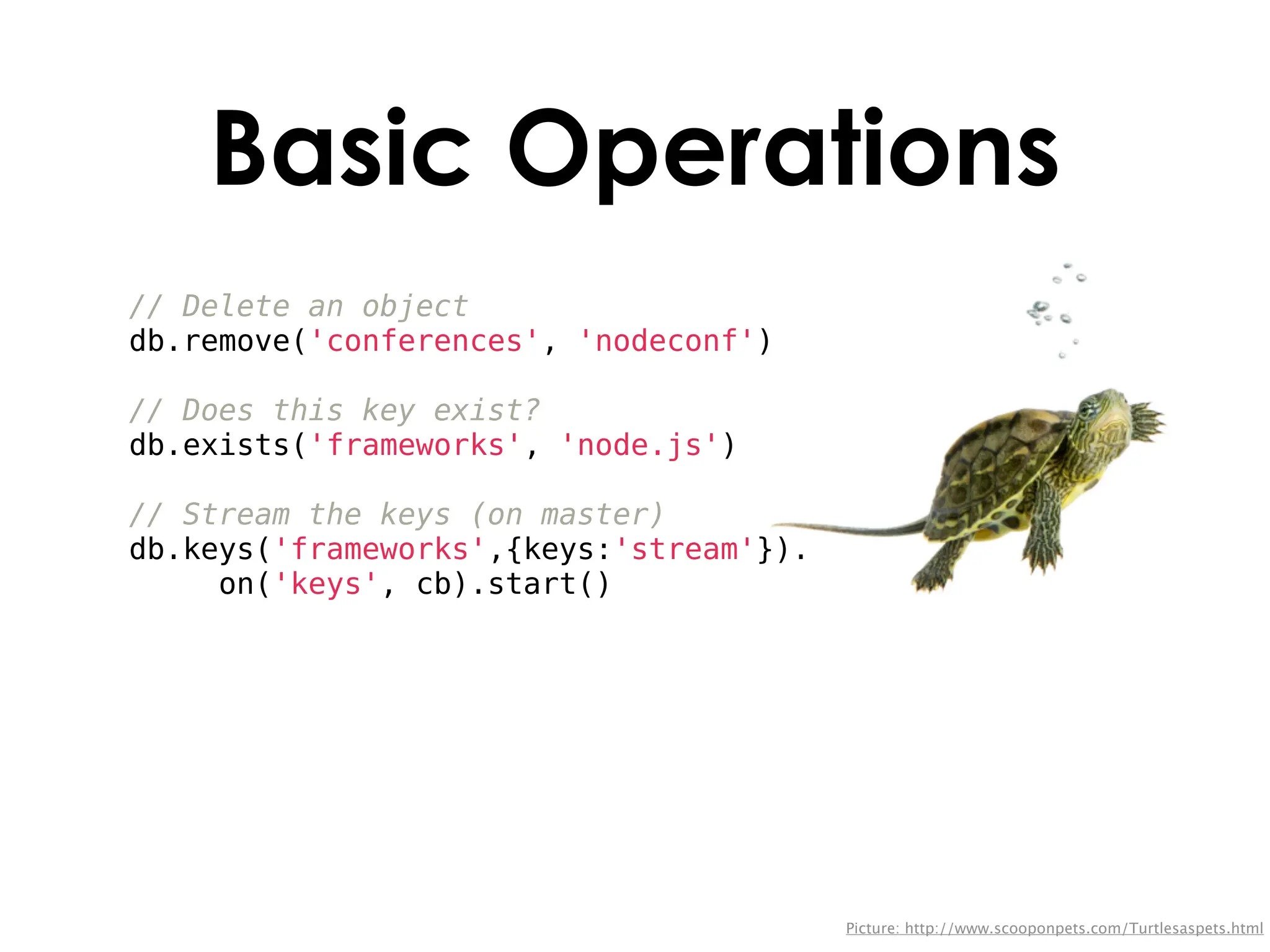 Basic Operations
// Delete an object
db.remove('conferences', 'nodeconf')

// Does this key exist?
db.exists('frameworks', 'node.js')

// Stream the keys (on master)
db.keys('frameworks',{keys:'stream'}).
     on('keys', cb).start()




                                         Picture: http://www.scooponpets.com/Turtlesaspets.html
 