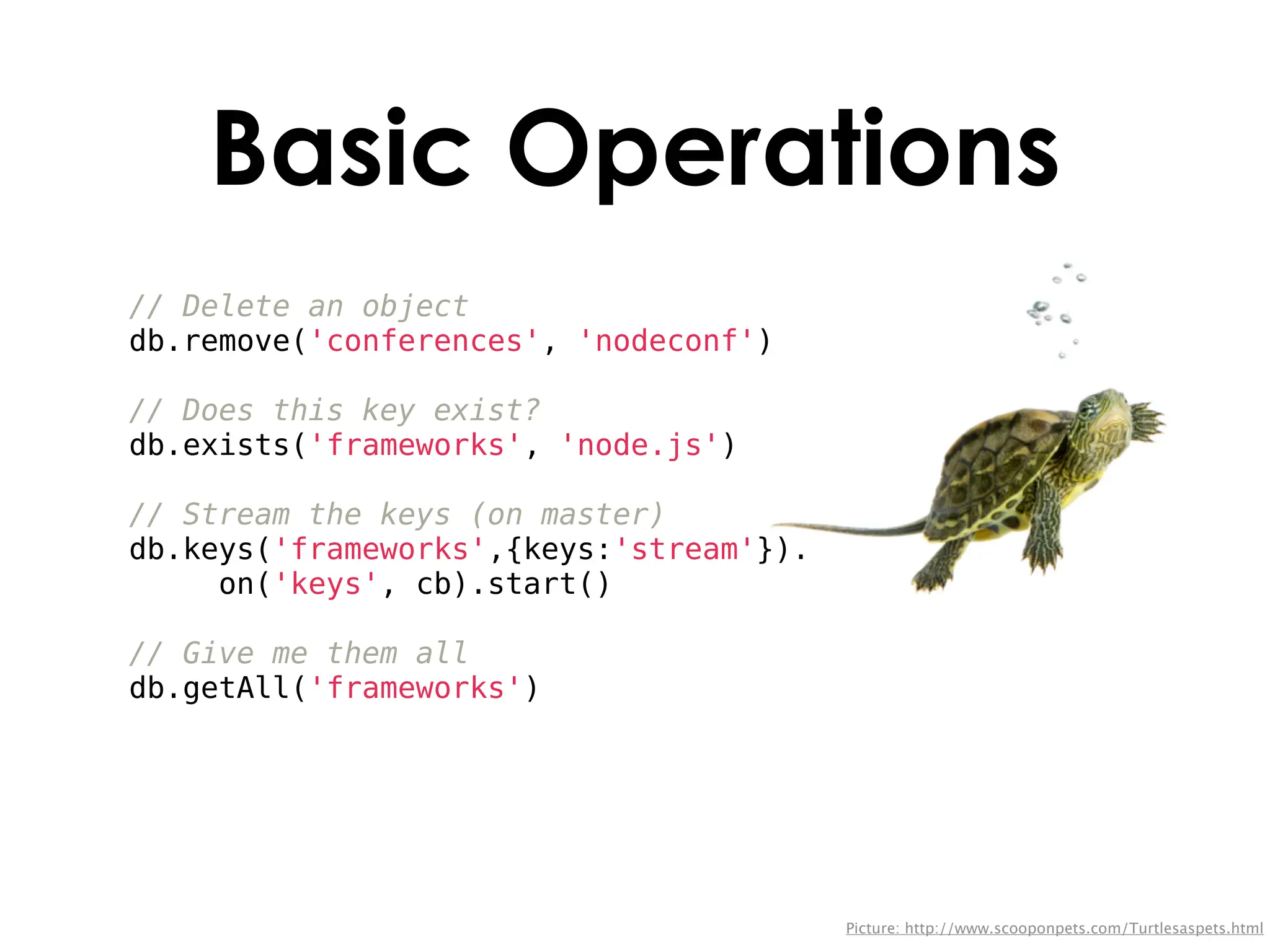Basic Operations
// Delete an object
db.remove('conferences', 'nodeconf')

// Does this key exist?
db.exists('frameworks', 'node.js')

// Stream the keys (on master)
db.keys('frameworks',{keys:'stream'}).
     on('keys', cb).start()

// Give me them all
db.getAll('frameworks')




                                         Picture: http://www.scooponpets.com/Turtlesaspets.html
 