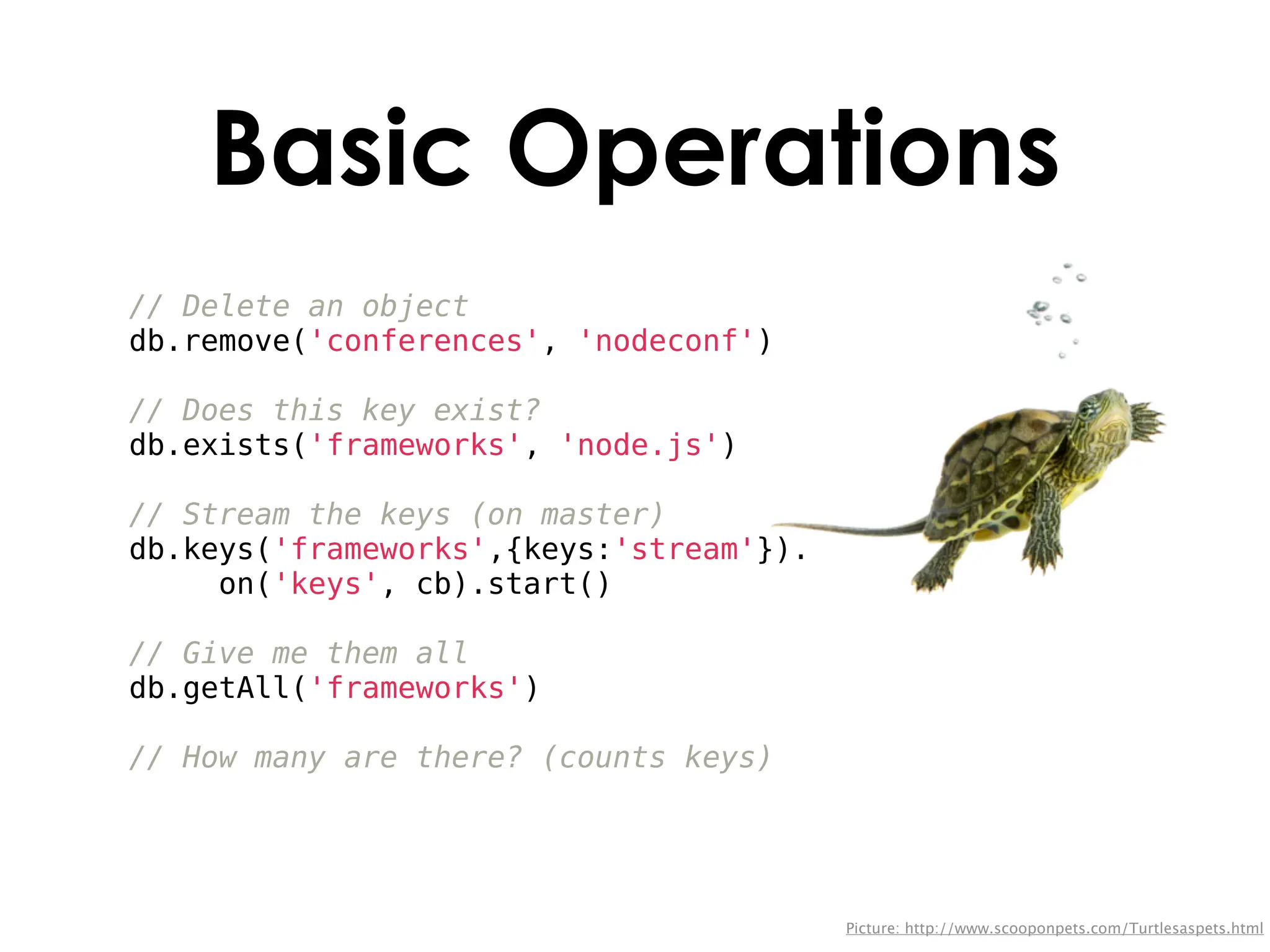 Basic Operations
// Delete an object
db.remove('conferences', 'nodeconf')

// Does this key exist?
db.exists('frameworks', 'node.js')

// Stream the keys (on master)
db.keys('frameworks',{keys:'stream'}).
     on('keys', cb).start()

// Give me them all
db.getAll('frameworks')

// How many are there? (counts keys)




                                         Picture: http://www.scooponpets.com/Turtlesaspets.html
 