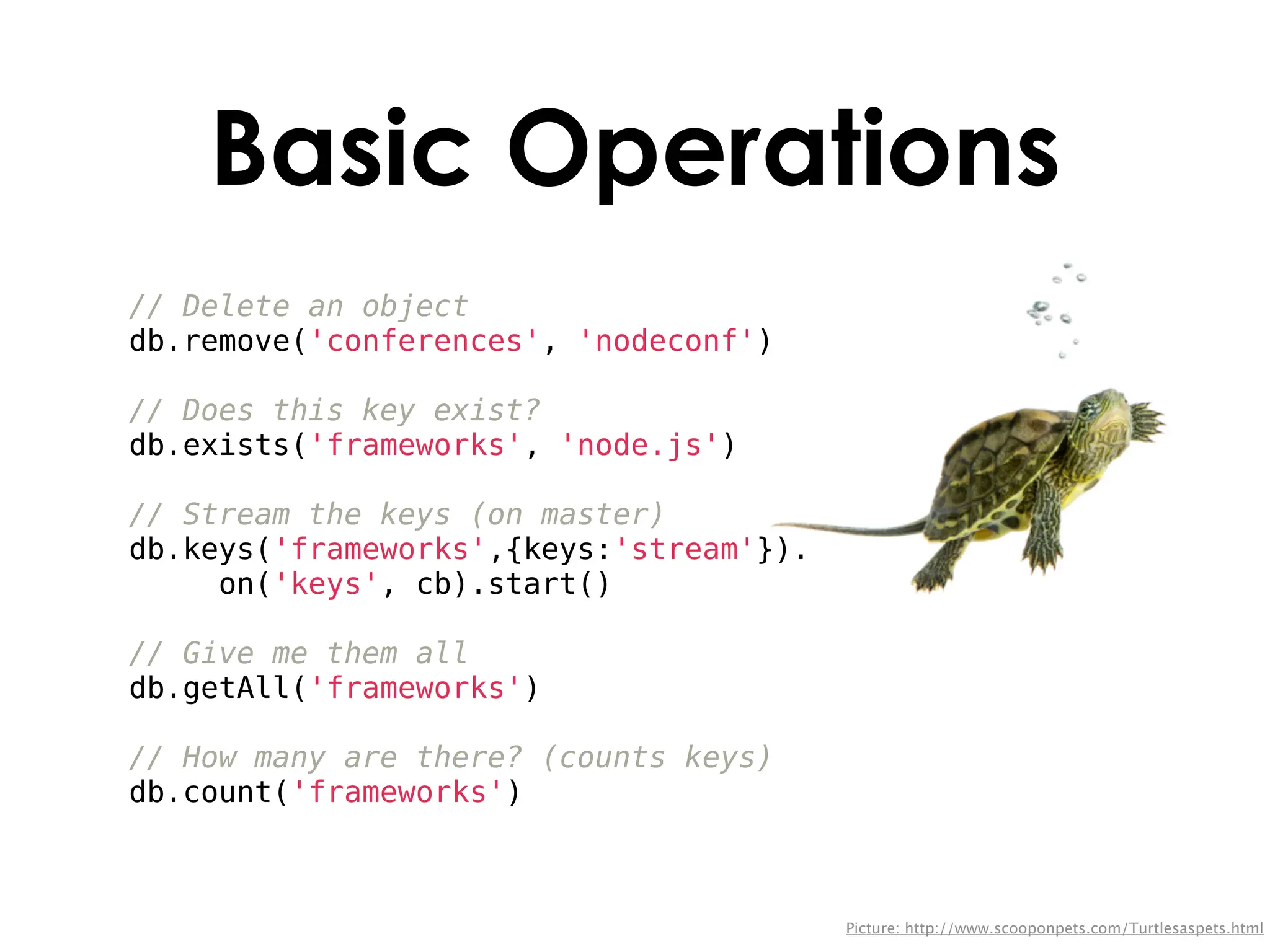 Basic Operations
// Delete an object
db.remove('conferences', 'nodeconf')

// Does this key exist?
db.exists('frameworks', 'node.js')

// Stream the keys (on master)
db.keys('frameworks',{keys:'stream'}).
     on('keys', cb).start()

// Give me them all
db.getAll('frameworks')

// How many are there? (counts keys)
db.count('frameworks')



                                         Picture: http://www.scooponpets.com/Turtlesaspets.html
 