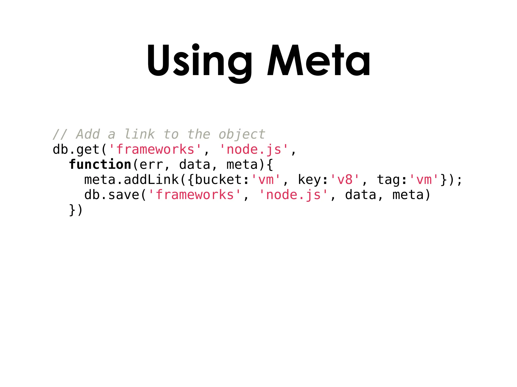 Using Meta
// Add a link to the object
db.get('frameworks', 'node.js',
  function(err, data, meta){
    meta.addLink({bucket:'vm', key:'v8', tag:'vm'});
    db.save('frameworks', 'node.js', data, meta)
  })
 