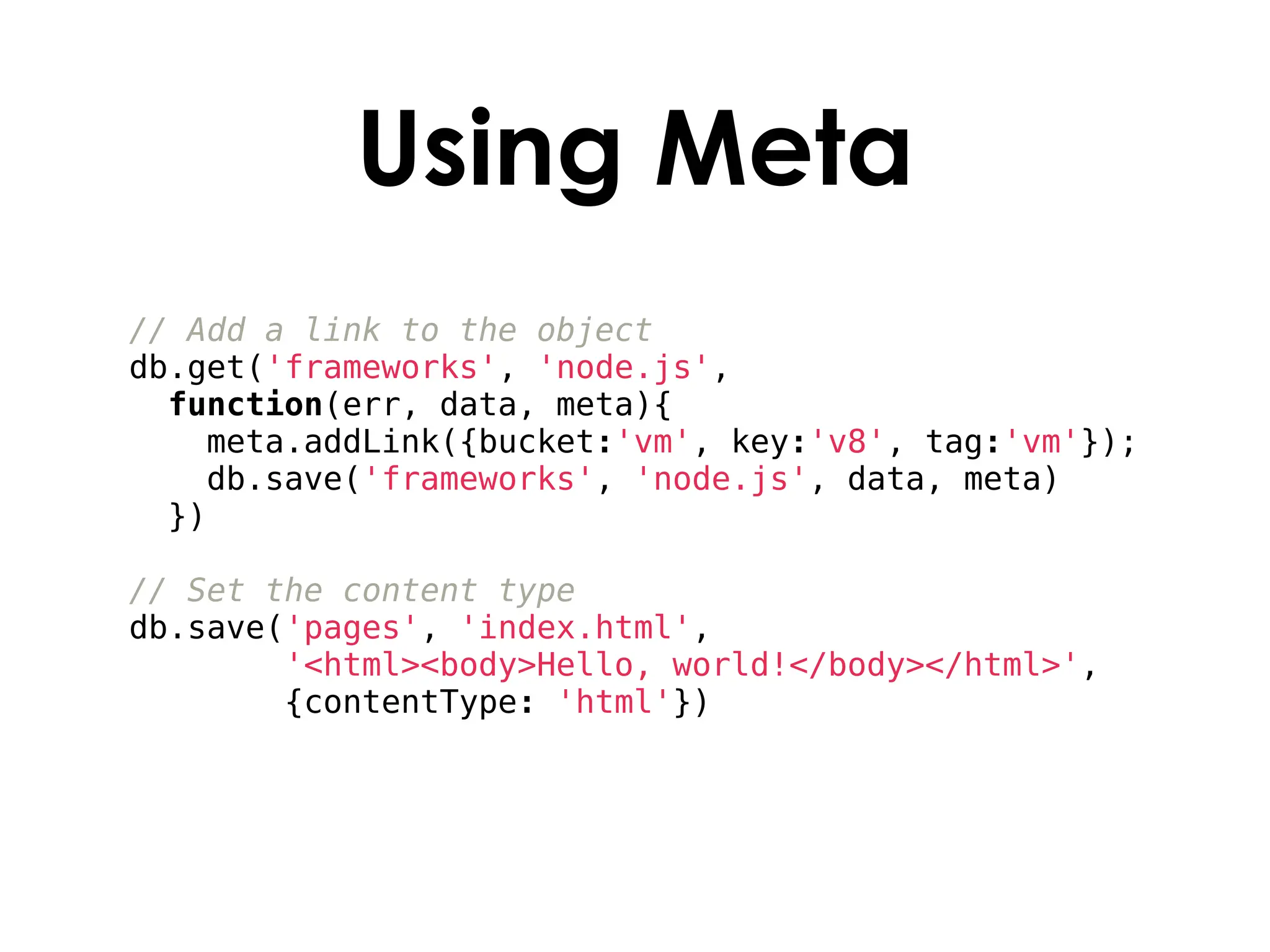 Using Meta
// Add a link to the object
db.get('frameworks', 'node.js',
  function(err, data, meta){
    meta.addLink({bucket:'vm', key:'v8', tag:'vm'});
    db.save('frameworks', 'node.js', data, meta)
  })

// Set the content type
db.save('pages', 'index.html',
        '<html><body>Hello, world!</body></html>',
        {contentType: 'html'})
 
