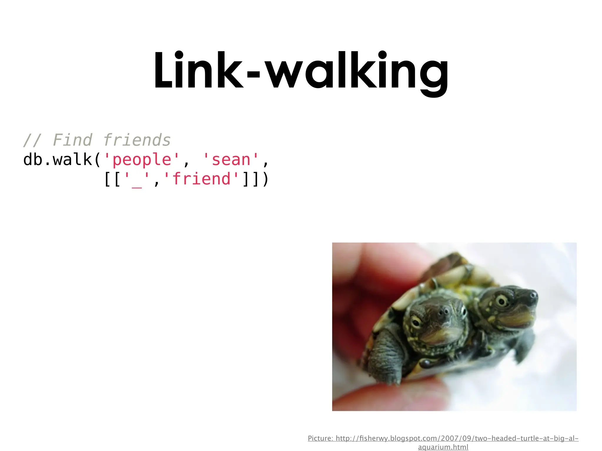 Link-walking
// Find friends
db.walk('people', 'sean',
        [['_','friend']])




                            Picture: http://ﬁsherwy.blogspot.com/2007/09/two-headed-turtle-at-big-al-
                                                           aquarium.html
 
