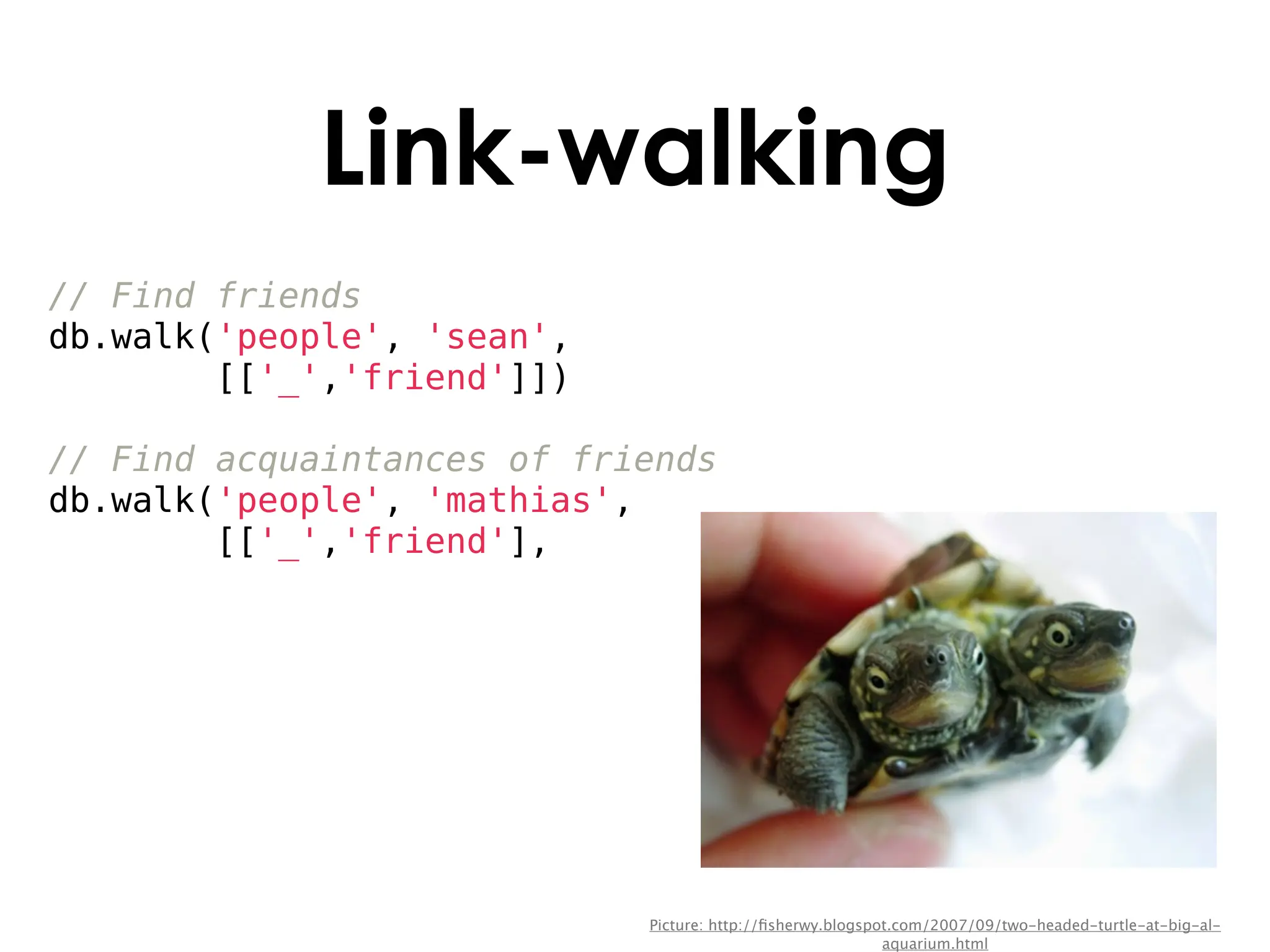 Link-walking
// Find friends
db.walk('people', 'sean',
        [['_','friend']])

// Find acquaintances of friends
db.walk('people', 'mathias',
        [['_','friend'],




                            Picture: http://ﬁsherwy.blogspot.com/2007/09/two-headed-turtle-at-big-al-
                                                           aquarium.html
 