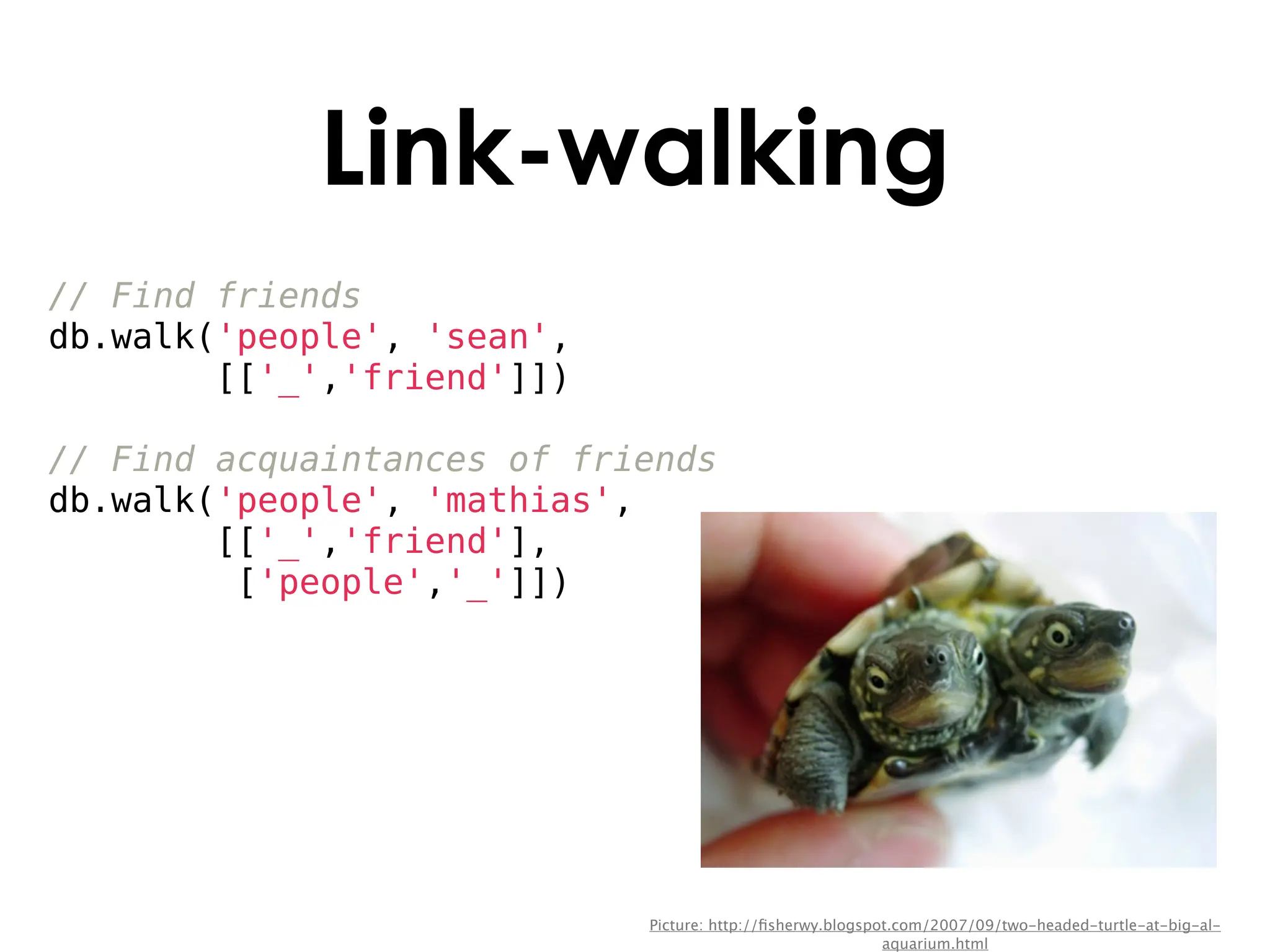 Link-walking
// Find friends
db.walk('people', 'sean',
        [['_','friend']])

// Find acquaintances of friends
db.walk('people', 'mathias',
        [['_','friend'],
         ['people','_']])




                            Picture: http://ﬁsherwy.blogspot.com/2007/09/two-headed-turtle-at-big-al-
                                                           aquarium.html
 