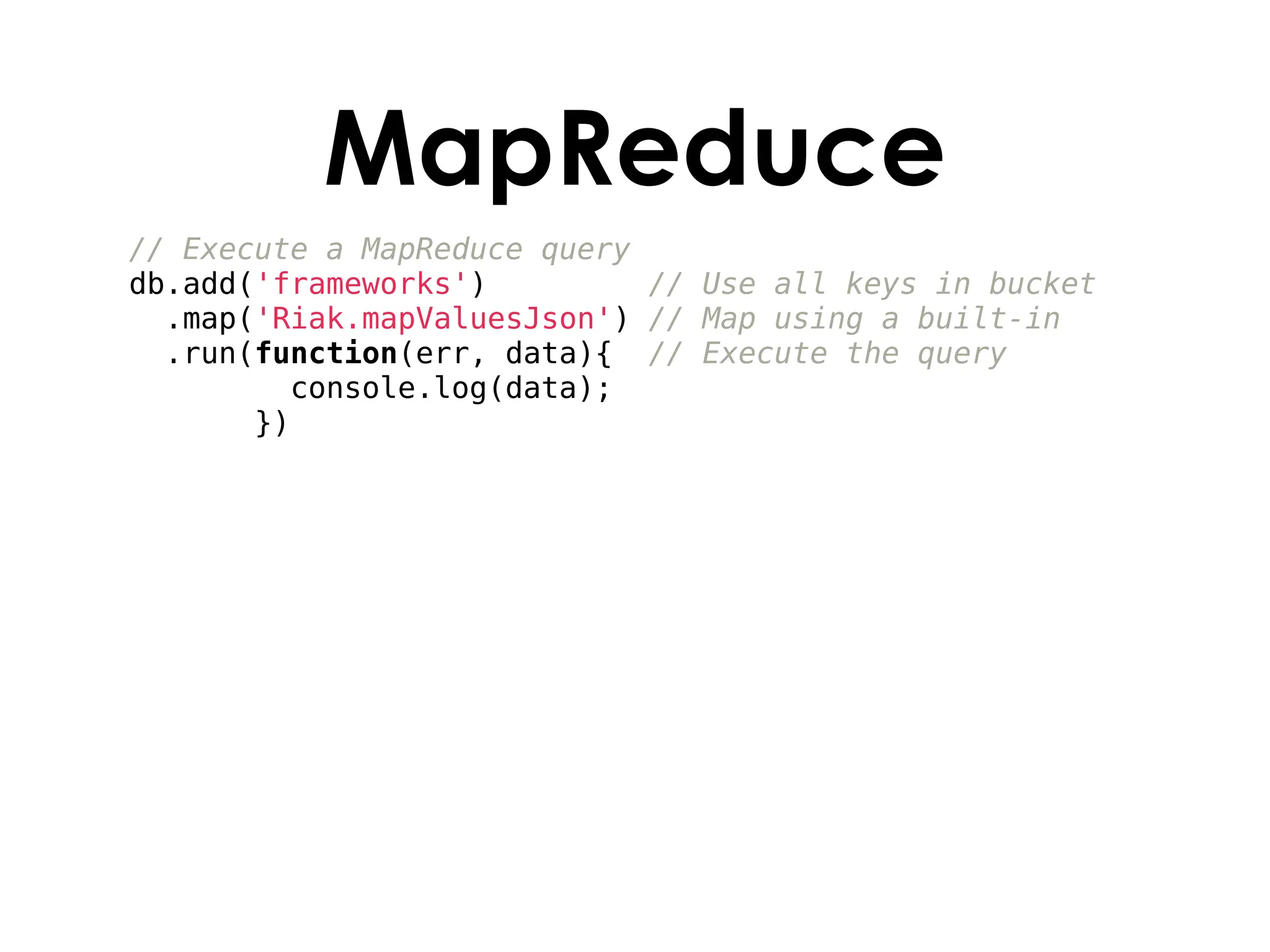 MapReduce
// Execute a MapReduce query
db.add('frameworks')         // Use all keys in bucket
  .map('Riak.mapValuesJson') // Map using a built-in
  .run(function(err, data){ // Execute the query
         console.log(data);
       })
 