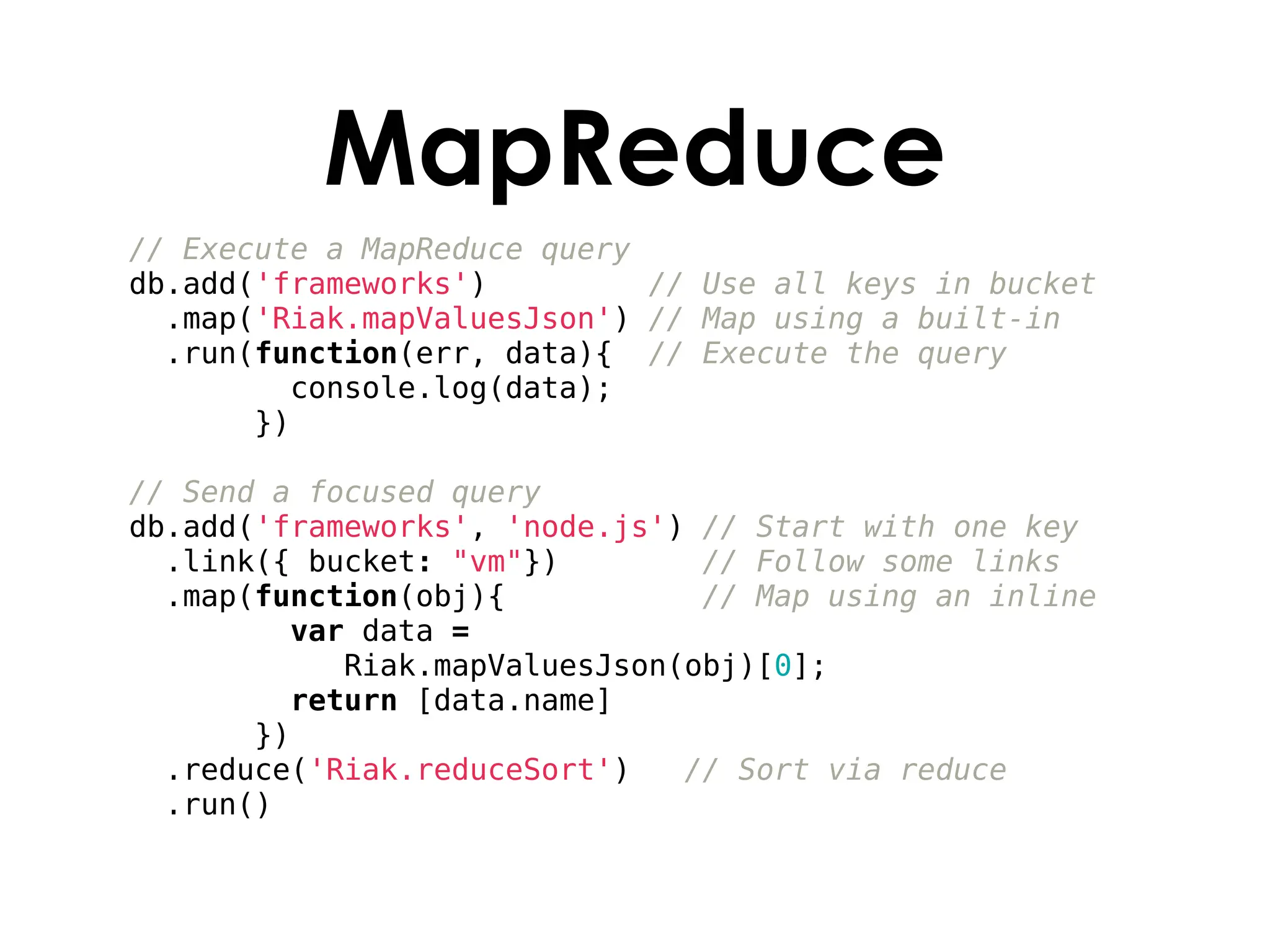 MapReduce
// Execute a MapReduce query
db.add('frameworks')         // Use all keys in bucket
  .map('Riak.mapValuesJson') // Map using a built-in
  .run(function(err, data){ // Execute the query
         console.log(data);
       })

// Send a focused query
db.add('frameworks', 'node.js') // Start with one key
  .link({ bucket: "vm"})        // Follow some links
  .map(function(obj){           // Map using an inline
         var data =
            Riak.mapValuesJson(obj)[0];
         return [data.name]
       })
  .reduce('Riak.reduceSort')   // Sort via reduce
  .run()
 