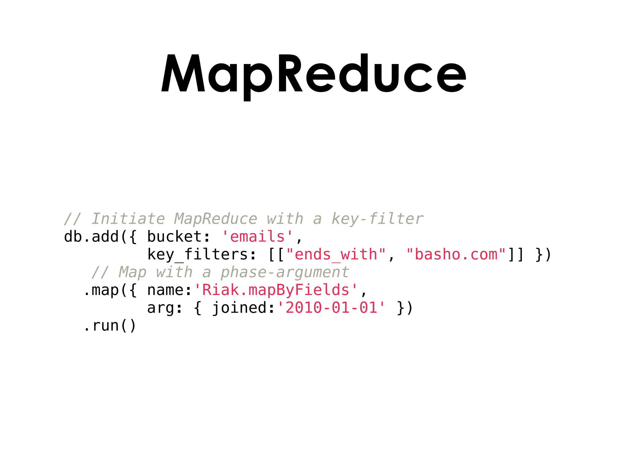 MapReduce

// Initiate MapReduce with a key-filter
db.add({ bucket: 'emails',
         key_filters: [["ends_with", "basho.com"]] })
   // Map with a phase-argument
  .map({ name:'Riak.mapByFields',
         arg: { joined:'2010-01-01' })
  .run()
 