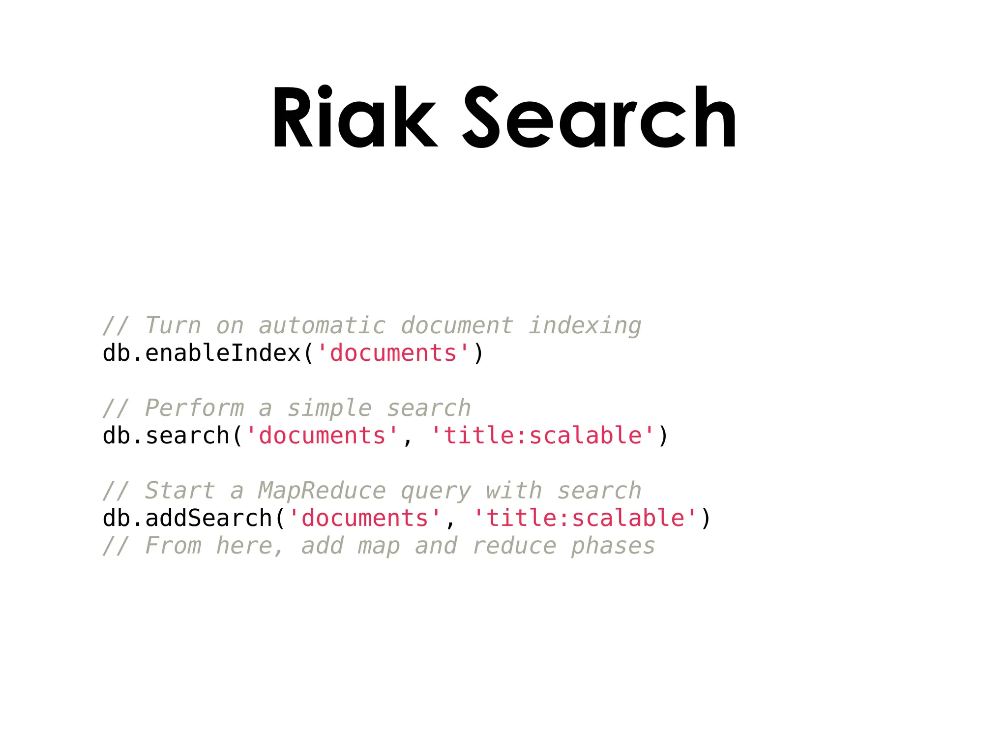 Riak Search

// Turn on automatic document indexing
db.enableIndex('documents')

// Perform a simple search
db.search('documents', 'title:scalable')

// Start a MapReduce query with search
db.addSearch('documents', 'title:scalable')
// From here, add map and reduce phases
 