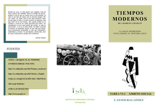 TIEMPOS
MODERNOS
DE CHARLES CHAPLIN
LA GRAN DEPRESIÓN
VISTA DESDE EL SÉPTIMO ARTE
F. JAVIER RIAL GÓMEZ
FUENTES
TAREA VI.1 ÁMBITO SOCIAL
INSTITUTO DE ENSEÑANZAS A DISTANCIA
DE ANDALUCÍA
TEMA 1. BLOQUE IX. EL PERIODO
ENTREGUERRAS( 1918-1939)
http://es.wikipedia.org/wiki/Tiempos_modernos
http://es.wikipedia.org/wiki/Charles_Chaplin
PARA LA MAQUETACIÓN DEL TRIPTICO:
Microsoft Publisher
PARA LAS IMÁGENES:
http://www.google.es/
Mirada de cerca, la vida parece una tragedia; vista de
lejos, parece una comedia. Nunca te olvides de sonreír,
porque el día en que no sonrías será un día perdido. La
vida es una obra de teatro que no permite ensayos. Por
eso, canta, ríe, baila, llora y vive cada momento, antes
de que baje el telón y la obra termine sin aplausos. Hay
que tener fe en uno mismo. Aún cuando estaba en el
orfanato o recorría las calles buscando qué comer, me
consideraba el actor más grande del mundo. La vida es
maravillosa...si no se le tiene miedo. Sin haber conocido
la miseria, es imposible valorar el lujo. Más que maqui-
naria necesitamos humanidad, y más que inteligencia,
amabilidad y cortesía. Fui perseguido y desterrado, pero
mi único credo político siempre fue la libertad.
Charles Chaplin
 