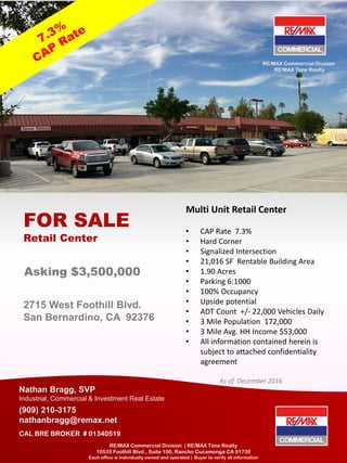 2715 West Foothill Blvd.
San Bernardino, CA 92376
FOR SALE
Retail Center
Nathan Bragg, SVP
Industrial, Commercial & Investment Real Estate
(909) 210-3175
nathanbragg@remax.net
CAL BRE BROKER # 01340519
RE/MAX Commercial Division | RE/MAX Time Realty
10535 Foothill Blvd., Suite 100, Rancho Cucamonga CA 91730
Each office is individually owned and operated | Buyer to verify all information
Multi Unit Retail Center
• CAP Rate 7.3%
• Hard Corner
• Signalized Intersection
• 21,016 SF Rentable Building Area
• 1.90 Acres
• Parking 6:1000
• 100% Occupancy
• Upside potential
• ADT Count +/- 22,000 Vehicles Daily
• 3 Mile Population 172,000
• 3 Mile Avg. HH Income $53,000
• All information contained herein is
subject to attached confidentiality
agreement
As of December 2016
Asking $3,500,000
RE/MAX Commercial Division
RE/MAX Time Realty
 