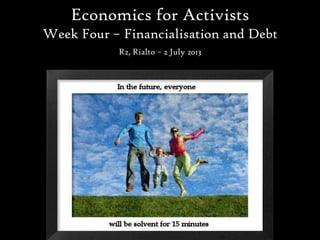 Economics for Activists
Week Four – Financialisation and Debt
R2, Rialto – 2 July 2013
 
