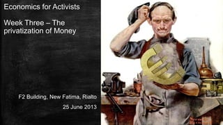 Economics for Activists
Week Three – The
privatization of Money
F2 Building, New Fatima, Rialto
25 June 2013
 