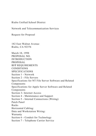 Rialto Unified School District
Network and Telecommunication Services
Request for Proposal
182 East Walnut Avenue
Rialto, CA 92376
March 18, 1998
PROPOSAL NO.
INTRODUCTION
PROPOSAL
RFP REQUIREMENTS
CONDITIONS
SPECIFICATIONS
Section 1 - Network
Section 2 - File Servers
Specifications for NT File Server Software and Related
Components
Specifications for Apple Server Software and Related
Components
Section 3- Internet Access
Section 4 - Maintenance and Support
Section 5 - Internal Connections (Wiring)
Patch Panel
Racks
Horizontal Cabling:
Data and Workstation Wiring:
Warranty
Section 6 - Conduit for Technology
Section 7 - Telephone Carrier Service
 