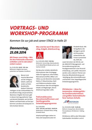 Vortrags- und 
Workshop-PrograMM 
Kommen Sie zur job and career STAGE in Halle 23 
Donnerstag, 
25.09.2014 
Mit Power zum Erfolg – Wie 
Sie Ihre Potenziale erkennen, 
entfalten und im Job zielori-entiert 
nutzen 
Do, 25.09.2014, 10:30 - 11:15 Uhr 
Referentin: Brigitte Herrmann, 
präsentiert von Speakers Excellence 
14 
Warum sind 
manche Menschen 
auf der Erfolgsau-tobahn, 
während 
andere auf dem 
Randstreifen 
bleiben? Potenzial-intelligenz 
ist der Schlüsselfaktor für 
beruflichen Erfolg und persönliches 
Wachstum. Brigitte Herrmann gibt 
in diesem Vortrag praktische Tipps 
und skizziert Beispiele, wie Sie Ihren 
Stärken und Potenzialen auf die Spur 
kommen und diese als Katalysator im 
Job einsetzen können. 
Was sind Sie wert? Berufsein-stieg, 
Entgelt, Arbeitsvertrag 
Do, 25.09.2014, 11:25 - 11:45 Uhr 
Referentin: Garnet Alps, Bezirkssekretä-rin, 
IG Metall Bezirk Niedersachsen und 
Sachsen-Anhalt 
Die Besucher erhalten detaillierte 
Informationen über Einstiegsge-hälter 
für Ingenieure, Informatiker, 
Naturwissenschaftler, BWLer und 
VWLer aus den Bereichen Automobil, 
Elektro, IT, Maschinenbau, Stahl 
und Telekommunikation sowie 
Informationen über die wichtigsten 
Inhalte und Regelungen, die ein 
Arbeitsvertrag haben sollte. 
Podiumsdiskussion: 
Recruitmentoffensiven und 
familiengerechte 
Entwicklungsprogramme 
Do, 25.09.2014, 
11:55 - 12:15 Uhr und 14:20 - 14:40 Uhr 
Moderatorin: Elisabeth Klock, Verlag 
Elisabeth Klock 
Arbeitsmarktfragen stehen im 
Fokus der Gesprächsrunde mit 
Elisabeth Klock, VEK 
Verlag Mainz. Die 
Verlegerin spricht 
mit Personalver-antwortlichen 
der 
Firmen Continental 
AG, KSPG AG 
sowie Vertretern der DIS AG und 
der ANSCHÜTZ Management- und 
Personalberatung über den 
Paradigmenwechsel in der Personal-entwicklung 
und -politik. Fokussiert 
werden unter anderem Themen wie 
Diversity, Mitarbeiterbindung und 
-beteiligung, Recruitmentoffensiven 
und familien- bzw. biografiegerechte 
Entwicklungsprogramme. 
IFA Rotorion – Ideas for 
Automotive: Inhabergeführ-tes 
Familienunternehmen 
und größter Automobilzulie-ferer 
Sachsen-Anhalts 
Do, 25.09.2014, 12:25 - 12:45 Uhr 
Referent: Georg Vieser, Bereichsleiter 
Personalwesen, IFA Rotorion- Holding 
GmbH 
IFA Rotorion zählt zu den führenden 
Gelenkwellen-Herstellern und ist 
 