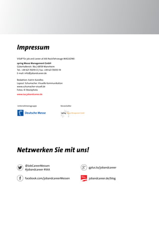 Impressum 
ViSdP für job and career at IAA Nutzfahrzeuge MAGAZINE: 
spring Messe Management GmbH 
Güterhallenstr. 18a | 68159 Mannheim 
Tel.: +49 621 70019-0 | Fax: +49 621 70010-19 
E-mail: info@jobandcareer.de 
Redaktion: Katrin Kanellos 
Layout: Schumacher. Visuelle Kommunikation 
www.schumacher-visuell.de 
Fotos: © iStockphoto 
www.iaa.jobandcareer.de 
Unternehmensgruppe Veranstalter 
Netzwerken Sie mit uns! 
@JobCareerMessen 
#jobandcareer #IAA 
facebook.com/jobandcareerMessen 
gplus.to/jobandcareer 
jobandcareer.de/blog 
