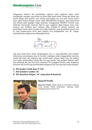 Penggunaan induktor dan penambahan capasitor pada rangkaian diatas untuk
memperbaiki tegangan yang keluar ke beban tidak drastis habis/ hilang dari beban saat
switch dilepas atau terputus, atau sebagai penyanggah saat arus mati, karena proses
kerja saklar bekerja dengan sangat cepat dibutuhkanlah komponen yang benar-benar
bisa bekerja pada tegangan tinggi umumnya menggunakan MOSFET (G,D,S) yang
berbentuk menyerupai transistor (B,C,E), agar rangkaian dapat bekerja secara terus
menerus dan feedback darri induktor tidak berbalik ke Mosfet biasanya ada
penambahan dioda untuk meredam arus bolak-balik(AC) yang ditimbulkan karena arus
dc yang terputus-putus lewat pada induktor bisa menghasilkan arus AC sebagai
penyempurnaan rangkaiannya dipasanglah dioda.

Jadi guna dioda diatas untuk menghilangkan arus ac yang dihasilkan oleh induktor
akbiat putus nyambungnya arus dc tersebut, sedangkan untuk menggerakkan transistor
mosfet tadi harus ada rangkaian lagi, mosfet hanya sebagai saklar saja, dari gambar
awal saklar membutuhkan tenaga dari luar agar kontak yang terdapat didalam saklar
bisa terhubung dan arus bisa lewat (Transistor FET pengganti Saklar), pada terapannya
transistor atau mosfet juga membutuhkan penggerak dari luar juga tapi berupa tegangan.

6. Pin header Untuk daya 5 Volt
7. Pin konektor sumber AC
8. Pin Konektor lampu ( AC yang akan di Kontrol)
Biografi Penulis
Rian Dwi Nanda. Masih kuliah di Universitas Sumatera
Utara Jurusan Teknik Informatika. Sekarang masih
menjalani kuliah semester VII.

Komunitas eLearning IlmuKomputer.Com
Copyright © 2003-2007 IlmuKomputer.Com

10

 