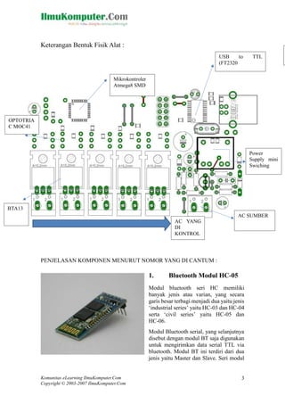 Keterangan Bentuk Fisik Alat :
USB
to
(FT2320

TTL

Mikrokontroler
Atmega8 SMD

OPTOTRIA
C MOC41

Power
Supply mini
Swiching

BTA13
AC SUMBER
AC YANG
DI
KONTROL

PENJELASAN KOMPONEN MENURUT NOMOR YANG DI CANTUM :

1.

Bluetooth Modul HC-05

Modul bluetooth seri HC memiliki
banyak jenis atau varian, yang secara
garis besar terbagi menjadi dua yaitu jenis
‘industrial series’ yaitu HC-03 dan HC-04
serta ‘civil series’ yaitu HC-05 dan
HC-06.
Modul Bluetooth serial, yang selanjutnya
disebut dengan modul BT saja digunakan
untuk mengirimkan data serial TTL via
bluetooth. Modul BT ini terdiri dari dua
jenis yaitu Master dan Slave. Seri modul

Komunitas eLearning IlmuKomputer.Com
Copyright © 2003-2007 IlmuKomputer.Com

3

 