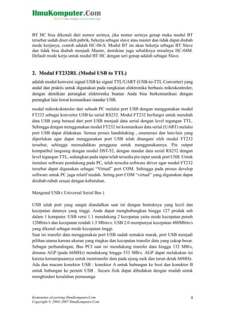 BT HC bisa dikenali dari nomor serinya, jika nomer serinya genap maka modul BT
tersebut sudah diset oleh pabrik, bekerja sebagai slave atau master dan tidak dapat diubah
mode kerjanya, contoh adalah HC-06-S. Modul BT ini akan bekerja sebagai BT Slave
dan tidak bisa diubah menjadi Master, demikian juga sebaliknya misalnya HC-04M.
Default mode kerja untuk modul BT HC dengan seri genap adalah sebagai Slave.

2. Modul FT232RL (Modul USB to TTL)
adalah modul konversi signal USB ke signal TTL/UART (USB-to-TTL Converter) yang
andal dan praktis untuk digunakan pada rangkaian elektronika berbasis mikrokontroler,
dengan demikian perangkat elektronika buatan Anda bisa berkomunikasi dengan
perangkat lain lewat komunikasi standar USB.
modul mikrokokntroler dari sebuah PC melalui port USB dengan menggunakan modul
FT232 sebagai konverter USB ke serial RS232. Modul FT232 berfungsi untuk merubah
data USB yang berasal dari port USB menjadi data serial dengan level tegangan TTL.
Sehingga dengan menggunakan modul FT232 ini komunikasi data serial (UART) melalui
port USB dapat dilakukan. Semua proses handshaking , enumerasi dan lain-lain yang
diperlukan agar dapat menggunakan port USB telah ditangani oleh modul FT232
tersebut, sehingga memudahkan pengguna untuk menggunakannya. Pin output
kompatibel langsung dengan modul DST-52, dengan standar data serial RS232 dengan
level tegangan TTL, sedangkan pada input telah tersedia pin input untuk port USB. Untuk
instalasi software pendukung pada PC, telah tersedia software driver agar modul FT232
tersebut dapat digunakan sebagai “Virtual” port COM. Sehingga pada proses develop
software untuk PC juga relatif mudah. Seting port COM “virtual” yang digunakan dapat
dirubah-rubah sesuai dengan kebutuhan.
Mengenal USB ( Universal Serial Bus )
USB ialah port yang sangat diandalkan saat ini dengan bentuknya yang kecil dan
kecepatan datanya yang tinggi. Anda dapat menghubungkan hingga 127 produk usb
dalam 1 komputer. USB versi 1.1 mendukung 2 kecepatan yaitu mode kecepatan penuh
12Mbits/s dan kecepatan rendah 1.5 Mbits/s. USB 2.0 mempunyai kecepatan 480Mbits/s
yang dikenal sebagai mode kecepatan tinggi.
Saat ini transfer data menggunakan port USB sudah semakin marak, port USB menjadi
pilihan utama karena ukuran yang ringkas dan kecepatan transfer data yang cukup besar.
Sebagai perbandingan, Bus PCI saat ini mendukung transfer data hingga 132 MB/s,
dimana AGP (pada 66MHz) mendukung hingga 533 MB/s. AGP dapat melakukan ini
karena kemampuannya untuk mentransfer data pada ujung naik dan turun detak 66MHz.
Ada dua macam konektor USB : konektor A untuk hubungan ke host dan konektor B
untuk hubungan ke peranti USB . Secara fisik dapat dibedakan dengan mudah untuk
menghindari kesalahan pemasanga

Komunitas eLearning IlmuKomputer.Com
Copyright © 2003-2007 IlmuKomputer.Com

4

 