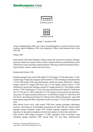 Konektor jenis A

konektor jenis B
gambar 1. Konektor USB
Untuk menghubungkan lebih luas seperti menghubungkan ke piranti berukuran kecil
layaknya seperti handphone, PDA, dan sebagainya. Dibuat untuk konektor mini-A dan
mini-AB.
Fungsi USB
Suatu piranti USB dapat dikatakan sebagai sebuah alat transceiver( pengirim sekaligus
penerima ) Baik host maupun USB itu sendiri. Sebuah istilah baru di perkenalkan, yakni
USB function yang maksudnya adalah peralatan USB yang memilki kemampuan khusus.
Seperti printer, scanner, modem, dan lain-lainnya.
Karakteristik Elektris USB
Rentang tegangan kerja sinyal USB adalah 0.3 Volt hingga 3.6 Volt pada beban 1.5 kW.
Logika tinggi di dapat jika tegangan sudah melebihi 2.8 Volt terhadap ground pada beban
1.5 kW. Pada piranti USB yang berkecepatan rendah dan penuh, diferensial 1 dikirim
dengan menarik D+ hingga lebih besar dari 2.8 Volt dengan sebuah resistor 1.5 kW
terhubung ke ground dan sekaligus menarik D- hingga dibawah 0.3 Volt dengan sebuah
resistor 1.5 kW terhubung ke 3.6 Volt. Hal yang sama diferensial 0 adalah D- lebih besar
dari 2.8 Volt dan D+ lebih rendah dari 0.3 Volt dengan resistor pull-up dan pull-down
yang sama. Di bagian penerima diferensial 1 di definisikan sebagai D+ lebih besar 200
mV dari D-, dan diferensial 0 berarti D+ lebih kecil dari 200mV dibanding D-. pada USB
berkecepatan tinggi 480 Mbit/s digunakan sumber arus tetap 17,78 mA untuk mengurangi
noise.
Data dikirim secara serial, maka piranti USB harus mampu menangani gelombang
kontinyu. Gelombang ini di hubungkan langsung ke pin data USB dari sebuah sumber
tegangan dengan impedansi output 39W. Sumber tegangan rangkaian terbuka untuk
keperluan ini ada pada kemungkinan terburuk dari adanya overshoot dan undershoot.
Pada koneksi USB dengan kecepatan 12 MHz digunakan kabel twisted-pair yang
terlindung dengan impedansi 90W kurang lebih 15% dan delay maksimumnya

Komunitas eLearning IlmuKomputer.Com
Copyright © 2003-2007 IlmuKomputer.Com

5

 