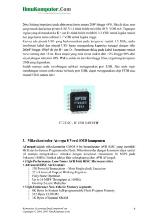 26ns.Sedang impedansi pada drivernya harus antara 28W hingga 44W. Jika di ukur, arus
yang masuk dan keluar piranti USB V1.1 tidak boleh melebihi 10,71 VOH mA. Tegangan
logika yang di masukan ke D+ dan D- tidak boleh melebihi 0.3 VOH untuk logika rendah
dan juga harus turun sebesar 0.7 VOH untuk logika tinggi.
Karena ada piranti USB yang berkomunikasi pada kecepatan rendah 1.5 MHz, maka
kombinasi kabel dan piranti USB harus mengandung kapasitas tunggal dengan nilai
200pF hingga 450pF di pin D+ dan D-. Perambatan delay pada kabel kecepatan rendah
harus kurang dari 18 ns. Data sinyal yang naik turun diukur dari 10% hingga 90% dari
sinyal,dengan toleransi 10%. Waktu untuk ini dari 4ns hingga 20ns, tergantung kecepatan
USB yang digunakan.
Sudah saatnya anda membangun aplikasi menggunakan port USB. Jika anda ingin
membangun sistem elektronika berbasis port USB, dapat menggunakan chip FTDI atau
modul FTDI, antara lain :

FT2232C , IC USB UART/FIF

3. Mikrokontroler Atmega 8 Versi SMD komponen
ATmega8 adalah mikrokontroler CMOS 8-bit berarsitektur AVR RISC yang memiliki
8K Bytes In-System Programmable Flash. Mikrokontroler dengan konsumsi daya rendah
ini mampu mengeksekusi instruksi dengan kecepatan maksimum 16 MIPS pada
frekuensi 16MHz. Berikut adalah fitur selengkapnya dari AVR ATmega8.
+ High-Performance, Low-Power AVR 8-bit RISC Microcontroller
+ Advanced RISC Architecture
 130 Powerful Instructions – Most Single-clock Execution
 32 x 8 General Purpose Working Registers
 Fully Static Operation
 Up to 16 MIPS Throughput at 16MHz
 On-chip 2-cycle Multiplier
+ High-Endurance Non-Volatile Memory segments
 8K Bytes In-System Self-programmable Flash Program Memory
 512 Bytes EEPROM
 1K Bytes of Internal SRAM

Komunitas eLearning IlmuKomputer.Com
Copyright © 2003-2007 IlmuKomputer.Com

6

 