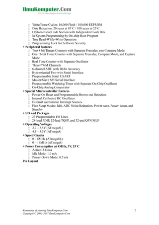 






Write/Erase Cycles: 10,000 Flash / 100,000 EEPROM
Data Retention: 20 years at 85`C / 100 years at 25`C
Opitonal Boot Code Section with Independent Lock Bits
In-System Programming by On-chip Boot Program
True Read-While-Write Operation
Programming Lock for Software Security
+ Peripheral features
 Two 8-bit Timers/Counters with Separate Prescaler, one Compare Mode
 One 16-bit Timer/Counter with Separate Prescaler, Compare Mode, and Capture
Mode
 Real Time Counter with Separate Oscillator
 Three PWM Channels
 6-channel ADC with 10-bit Accuracy
 Byte-oriented Two-wire Serial Interface
 Programmable Serial USART
 Master/Slave SPI Serial Interface
 Programmable Watchdog Timer with Separate On-Chip Oscillator
 On-Chip Analog Comparator
+ Special Microcontroller features
 Power-On Reset and Programmable Brown-out Detection
 Internal Calibrated RC Oscillator
 External and Internal Interrupt Sources
 Five Sleep Modes: Idle, ADC Noise Reduction, Power-save, Power-down, and
Standby
+ I/O and Packages
 23 Programmable I/O Lines
 28-lead PDIP, 32-lead TQFP, and 32-pad QFN/MLF
+ Operating Voltages
 2.7 – 5.5V (ATmega8L)
 4.5 – 5.5V (ATmega8)
+ Speed Grades
 0 – 8MHz (ATmega8L)
 0 – 16MHz (ATmega8)
+ Power Consumption at 4MHz, 3V, 25`C
 Active: 3.6 mA
 Idle Mode: 1.0 mA
 Power-Down Mode: 0.5 uA
Pin Layout

Komunitas eLearning IlmuKomputer.Com
Copyright © 2003-2007 IlmuKomputer.Com

7

 