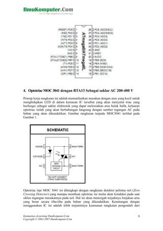 4. Optotriac MOC 3041 dengan BTA13 Sebagai saklar AC 200-400 V
Prinsip kerja rangkaian ini adalah memanfaatkan masukan dengan arus yang kecil untuk
menghidupkan LED di dalam kemasan IC tersebut yang akan menyulut triac yang
berfungsi sebagai saklar elektronik yang dapat melewatkan arus bolak balik, keluaran
optotriac inilah yang akan berhubungan langsung dengan sumber tegangan AC pada
beban yang akan dikendalikan. Gambar rangkaian terpadu MOC3041 terlihat pada
Gambar 1.

Optotriac tipe MOC 3041 ini dilengkapi dengan rangkaian detektor pelintas nol (Zero
Crossing Detector) yang mampu membuat optotriac ini mulai akan konduksi pada saat
siklus tegangan masukannya pada nol. Hal ini akan mencegah terjadinya lonjakan arus
yang besar secara tiba-tiba pada beban yang dikendalikan. Keuntungan dengan
menggunakan IC ini adalah lebih terjaminnya keamanan rangkaian pengendali dari
Komunitas eLearning IlmuKomputer.Com
Copyright © 2003-2007 IlmuKomputer.Com

8

 