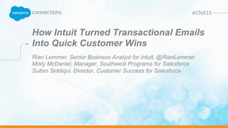 How Intuit Turned Transactional Emails
Into Quick Customer Wins
Rian Lemmer, Senior Business Analyst for Intuit, @RianLemmer
Misty McDaniel, Manager, Southwest Programs for Salesforce
Sultan Siddiqui, Director, Customer Success for Salesforce
 