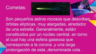 Cometas:
Son pequeños astros rocosos que describen
órbitas elìpticas, muy alargadas, alrededor
de una estrella .Generalmente, estàn
constituidos por un nùcleo central, en torno
al cual hay una esfera gaseosa que
corresponde a la corona ,y una larga
prolongación de esta ,denominada cola .
 