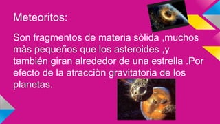 Meteoritos:
Son fragmentos de materia sòlida ,muchos
màs pequeños que los asteroides ,y
también giran alrededor de una estrella .Por
efecto de la atracciòn gravitatoria de los
planetas.
 