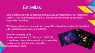 Estrellas:
*Son enormes esferas de plasma ;compuestas; principalmente, por hidrògeno
y helio, a muy alta temperatura.En su interior continuamente se producen
reacciones nucleares.
* Emiten al exterior en forma de luz y calor.Su brillo depende de la luminosidad
y de la distancia a la que se encuentra.
*Su color depende de la
puede variar entre los 3 500 y los 2 500ºC.En
orden descendiente de temperatura, las estrellas
pueden ser azules, blancas, amarillas,
anaranjadas y rojas.
 