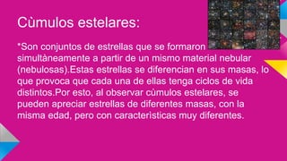 Cùmulos estelares:
*Son conjuntos de estrellas que se formaron
simultàneamente a partir de un mismo material nebular
(nebulosas).Estas estrellas se diferencian en sus masas, lo
que provoca que cada una de ellas tenga ciclos de vida
distintos.Por esto, al observar cùmulos estelares, se
pueden apreciar estrellas de diferentes masas, con la
misma edad, pero con caracterìsticas muy diferentes.
 