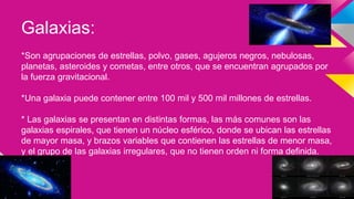 Galaxias:
*Son agrupaciones de estrellas, polvo, gases, agujeros negros, nebulosas,
planetas, asteroides y cometas, entre otros, que se encuentran agrupados por
la fuerza gravitacional.
*Una galaxia puede contener entre 100 mil y 500 mil millones de estrellas.
* Las galaxias se presentan en distintas formas, las más comunes son las
galaxias espirales, que tienen un núcleo esférico, donde se ubican las estrellas
de mayor masa, y brazos variables que contienen las estrellas de menor masa,
y el grupo de las galaxias irregulares, que no tienen orden ni forma definida.
 