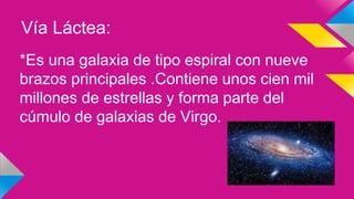 Vía Láctea:
*Es una galaxia de tipo espiral con nueve
brazos principales .Contiene unos cien mil
millones de estrellas y forma parte del
cúmulo de galaxias de Virgo.
 