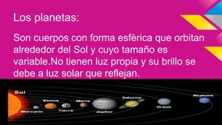 Los planetas:
Son cuerpos con forma esfèrica que orbitan
alrededor del Sol y cuyo tamaño es
variable.No tienen luz propia y su brillo se
debe a luz solar que reflejan.
 